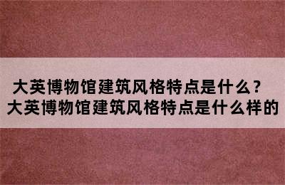 大英博物馆建筑风格特点是什么？ 大英博物馆建筑风格特点是什么样的